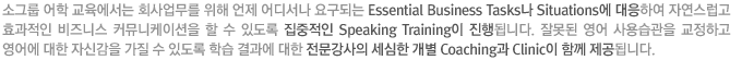 소그룹 어학 교육에서는 회사업무를 위해 언제 어디서나 요구되는 Essential Business Tasks나 Situations에 대응하여 자연스럽고 효과적인 비즈니스 커뮤니케이션을 할 수 있도록 집중적인 Speaking Training으로 진행되며, 잘못된 영어사용습관을 교정하고 영어에 대한 자신감을 가질 수 있도록 학습결과에 대한 전문강사의 세심한 개별 Coaching과 Clinic이 함께 제공하게 됩니다. 